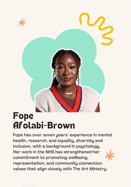 A photo of Trustee Fope Afolabi- Brown saying "Fope has over seven years experience in mental health, research, and equality, diversity and inclusion, with a background in psychology. 
Her work in the NHS has strengthened her commitment to promoting wellbeing, representation, and community connection; values that align closely with The Art Ministry."