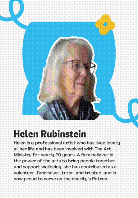 A photo of Patron Helen Rubinstein saying "Helen is a professional artist who has lived locally all her life and has been involved with The Art Ministry for nearly 20 years. A firm believer in the power of the arts to bring people together and support wellbeing, she has contributed as a volunteer, fundraiser, tutor, and trustee, and is now proud to serve as the charitys Patron."