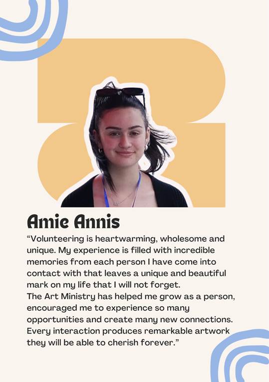 A photo of volunteer Amie Annis saying "Volunteering is heartwarming, wholesome and unique. My experience is filled with incredible memories from each person I have come into contact with that leaves a unique and beautiful mark on my life that I will not forget.
The Art Ministry has helped me grow as a person,
encouraged me to experience so many opportunities and create many new connections.
Every interaction produces remarkable artwork
they will be able to cherish forever.